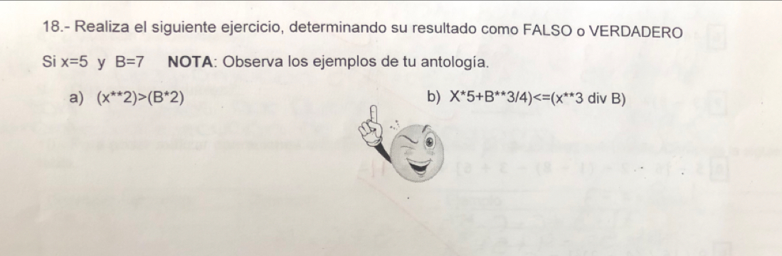 18.- Realiza el siguiente ejercicio, determinando su resultado como FALSO o VERDADERO 
Si x=5 y B=7 NOTA: Observa los ejemplos de tu antología. 
a) (x^(**)2)>(B^*2) b) X^*5+B^(**)3/4)