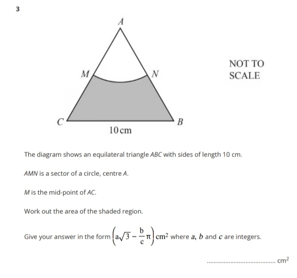 NOT TO 
SCALE 
The diagram shows an equilateral triangle ABC with sides of length 10 cm.
AMN is a sector of a circle, centre A.
M is the mid-point of AC. 
Work out the area of the shaded region. 
Give your answer in the form (asqrt(3)- b/c π )cm^2 where a, b and c are integers. 
_ cm^2