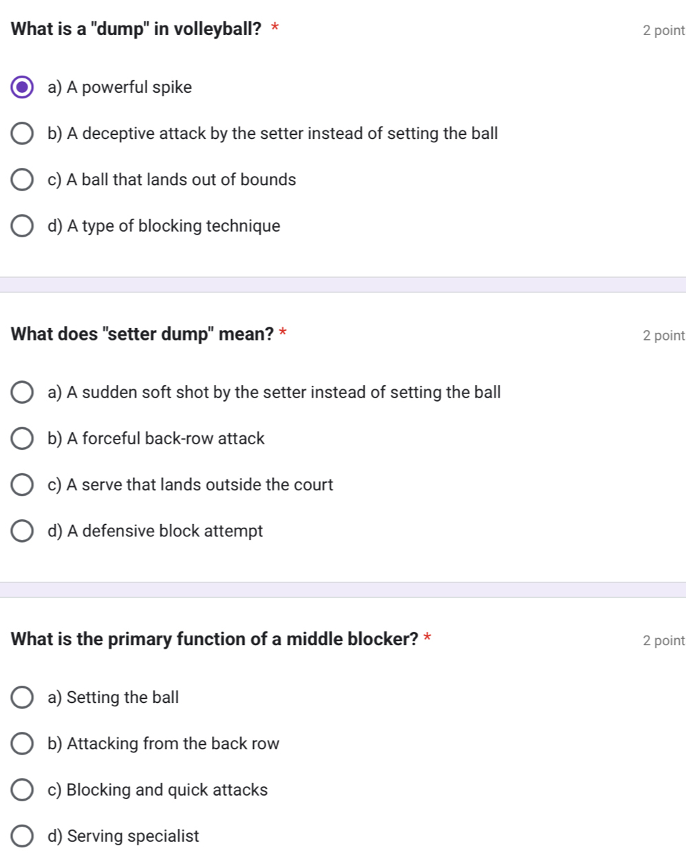 What is a "dump" in volleyball? * 2 point
a) A powerful spike
b) A deceptive attack by the setter instead of setting the ball
c) A ball that lands out of bounds
d) A type of blocking technique
What does "setter dump" mean? * 2 point
a) A sudden soft shot by the setter instead of setting the ball
b) A forceful back-row attack
c) A serve that lands outside the court
d) A defensive block attempt
What is the primary function of a middle blocker? * 2 point
a) Setting the ball
b) Attacking from the back row
c) Blocking and quick attacks
d) Serving specialist