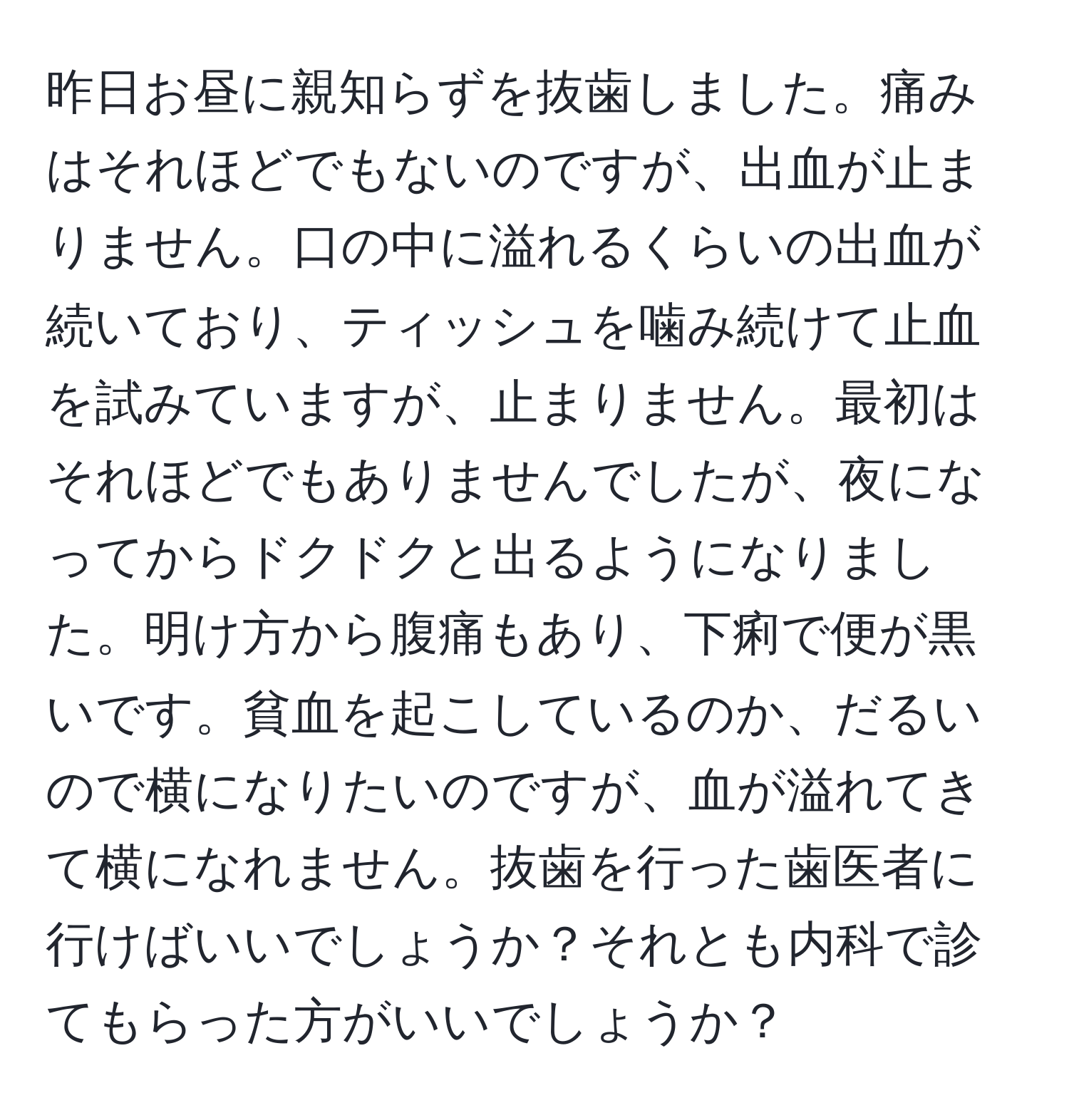 昨日お昼に親知らずを抜歯しました。痛みはそれほどでもないのですが、出血が止まりません。口の中に溢れるくらいの出血が続いており、ティッシュを噛み続けて止血を試みていますが、止まりません。最初はそれほどでもありませんでしたが、夜になってからドクドクと出るようになりました。明け方から腹痛もあり、下痢で便が黒いです。貧血を起こしているのか、だるいので横になりたいのですが、血が溢れてきて横になれません。抜歯を行った歯医者に行けばいいでしょうか？それとも内科で診てもらった方がいいでしょうか？