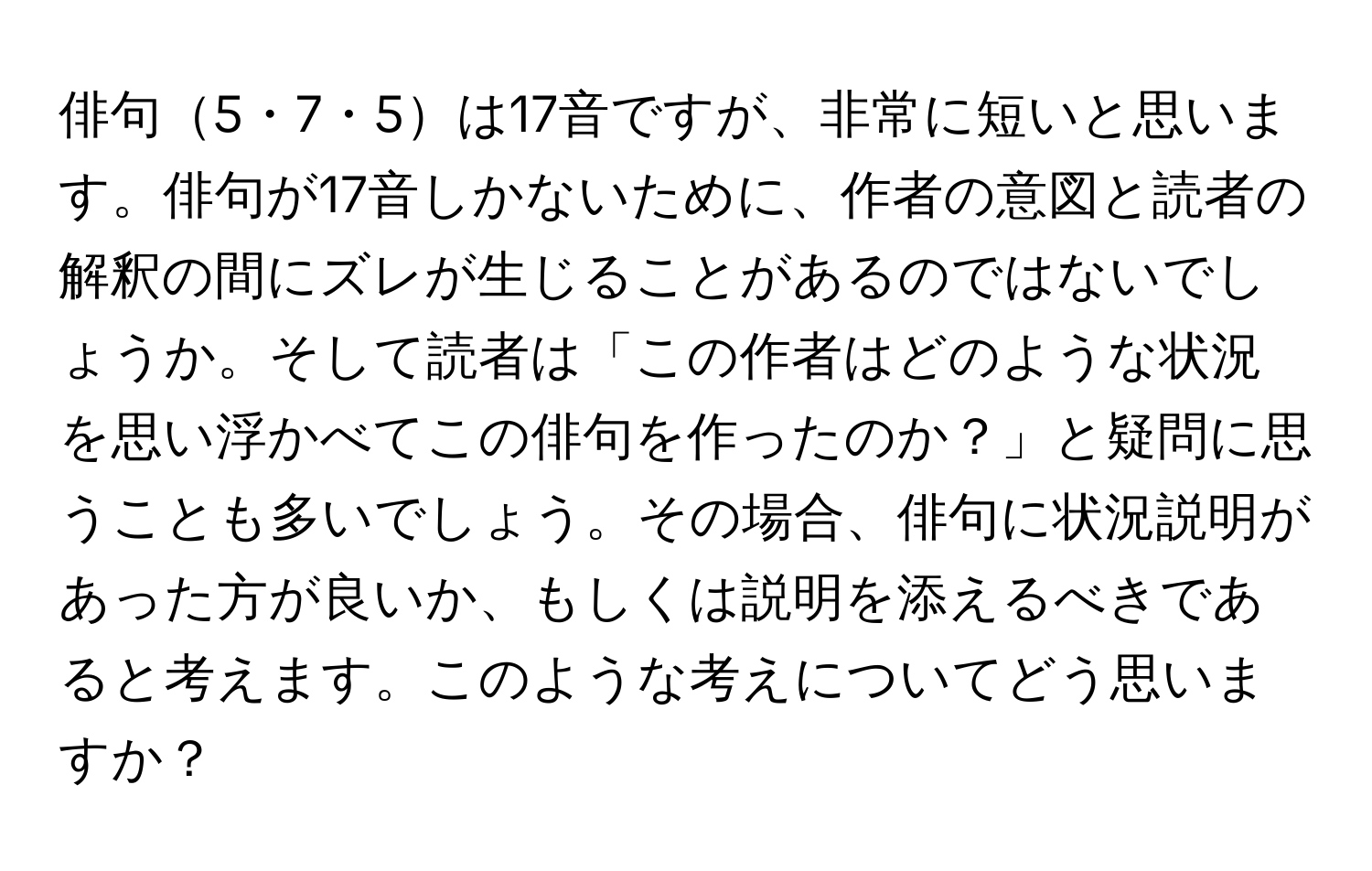 俳句5・7・5は17音ですが、非常に短いと思います。俳句が17音しかないために、作者の意図と読者の解釈の間にズレが生じることがあるのではないでしょうか。そして読者は「この作者はどのような状況を思い浮かべてこの俳句を作ったのか？」と疑問に思うことも多いでしょう。その場合、俳句に状況説明があった方が良いか、もしくは説明を添えるべきであると考えます。このような考えについてどう思いますか？