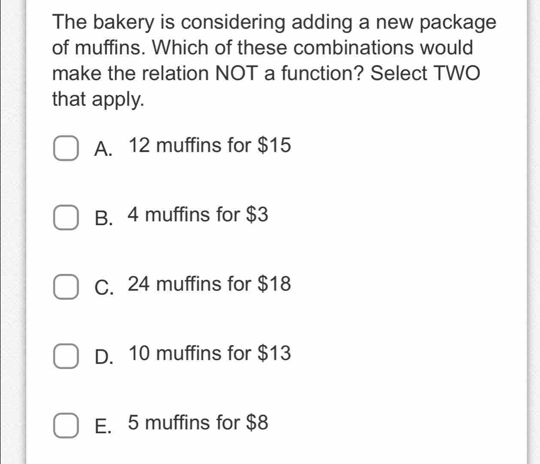 The bakery is considering adding a new package
of muffins. Which of these combinations would
make the relation NOT a function? Select TWO
that apply.
A. 12 muffins for $15
B. 4 muffins for $3
C. 24 muffins for $18
D. 10 muffins for $13
E. 5 muffins for $8