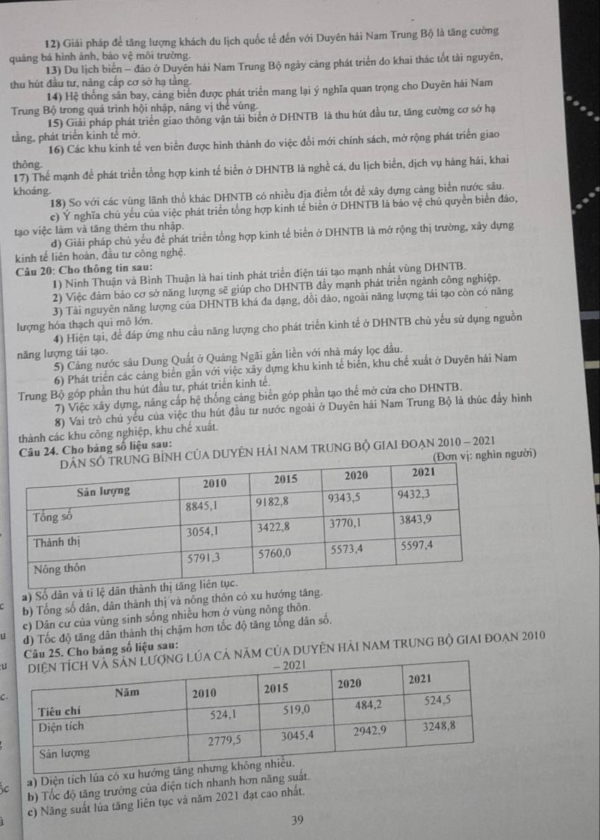 Giải pháp để tăng lượng khách du lịch quốc tế đến với Duyên hải Nam Trung Bộ là tăng cường
quảng bá hình ảnh, bảo vệ môi trường.
13) Du lịch biển - đảo ở Duyễn hải Nam Trung Bộ ngày càng phát triển do khai thác tốt tải nguyên,
thu hút đầu tư, nâng cấp cơ sở hạ tầng
14) Hệ thống sân bay, cảng biển được phát triển mang lại ý nghĩa quan trọng cho Duyên hải Nam
Trung Bộ trong quá trình hội nhập, nâng vị thể vùng.
15) Giải pháp phát triển giao thông vận tải biển ở DHNTB là thu hút đầu tư, tăng cường cơ sở hạ
tằng, phát triển kinh tê mở.
16) Các khu kính tế ven biển được hình thành do việc đổi mới chính sách, mở rộng phát triển giao
thông
17) Thể mạnh đề phát triển tổng hợp kinh tế biển ở DHNTB là nghề cá, du lịch biển, dịch vụ hàng hải, khai
khoáng
18) So với các vùng lãnh thổ khác DHNTB có nhiều địa điểm tốt để xây dựng căng biển nước sâu.
c) Ý nghĩa chủ yếu của việc phát triển tổng hợp kinh tế biển ở DHNTB là bảo vệ chủ quyền biển đảo,
tạo việc làm và tăng thêm thu nhập.
d) Giải pháp chủ yếu để phát triển tổng hợp kinh tế biển ở DHNTB là mở rộng thị trường, xây dựng
kinh tế liên hoàn, đầu tư công nghệ.
Câu 20: Cho thông tin sau:
1) Ninh Thuận và Bình Thuận là hai tinh phát triển điện tái tạo mạnh nhất vùng DHNTB.
2) Việc đảm bảo cơ sở năng lượng sẽ giúp cho DHNTB đẩy mạnh phát triển ngành công nghiệp.
3) Tài nguyên năng lượng của DHNTB khá đa dạng, dồi dảo, ngoài năng lượng tái tạo còn có năng
lượng hóa thạch qui mô lớn.
4) Hiện tại, để đáp ứng nhu cầu năng lượng cho phát triển kinh tế ở DHNTB chủ yếu sử dụng nguồn
năng lượng tái tạo.
5) Cảng nước sâu Dung Quất ở Quảng Ngãi gắn liền với nhà máy lọc dầu.
6) Phát triển các cảng biển gắn với việc xây dựng khu kinh tế biển, khu chế xuất ở Duyên hải Nam
Trung Bộ góp phần thu hút đầu tư, phát triển kinh tế.
7) Việc xây dựng, nâng cấp hệ thống cảng biển góp phần tạo thế mở cửa cho DHNTB.
8) Vai trò chủ yểu của việc thu hút đầu tư nước ngoài ở Duyên hải Nam Trung Bộ là thúc đẩy hình
thành các khu công nghiệp, khu chế xuất.
Câu 24. Cho bảng số liệu sau:
NG BỉNH CỦA DUYÊN HẢI NAM TRUNG BỘ GIAI ĐOẠN 2010 - 2021
(Đơn vị: nghìn người)
a) Số dân và tỉ lệ dân t
b) Tổng số dân, dân thành thị và nông thôn có xu hướng tăng.
c) Dân cư của vùng sinh sống nhiều hơn ở vùng nông thôn.
u d) Tốc độ tăng dân thành thị chậm hơn tốc độ tăng tổng dân số.
Câu 25. Cho bảng số liệu sau:
ug lúa cả năm của duyên hải nam trung bộ giai đoạn 2010
C
c a) Diện tích lúa có xu hư
b) Tốc độ tăng trường của diện tích nhanh hơn năng suất.
c) Năng suất lúa tăng liên tục và năm 2021 đạt cao nhất.
39