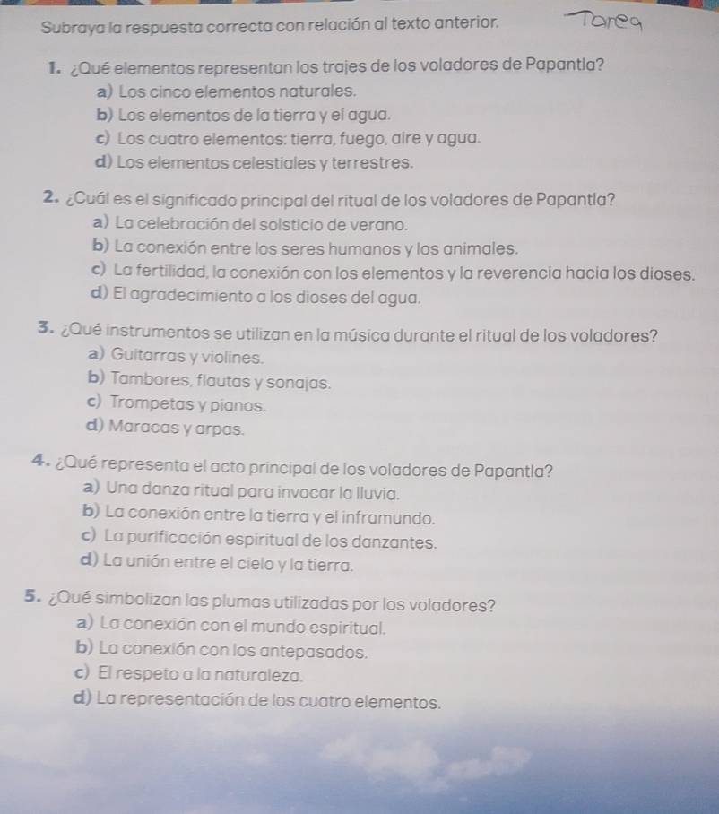 Subraya la respuesta correcta con relación al texto anterior.
¿Qué elementos representan los trajes de los voladores de Papantla?
a) Los cinco elementos naturales.
b) Los elementos de la tierra y el agua.
c) Los cuatro elementos: tierra, fuego, aire y agua.
d) Los elementos celestiales y terrestres.
2. ¿Cuál es el significado principal del ritual de los voladores de Papantla?
a) La celebración del solsticio de verano.
b) La conexión entre los seres humanos y los animales.
c) La fertilidad, la conexión con los elementos y la reverencia hacia los dioses.
d) El agradecimiento a los dioses del agua.
3. ¿Qué instrumentos se utilizan en la música durante el ritual de los voladores?
a) Guitarras y violines.
b) Tambores, flautas y sonajas.
c) Trompetas y pianos.
d) Maracas y arpas.
4º ¿Qué representa el acto principal de los voladores de Papantla?
a) Una danza ritual para invocar la lluvia.
b) La conexión entre la tierra y el inframundo.
c) La purificación espiritual de los danzantes.
d) La unión entre el cielo y la tierra.
5.¿Qué simbolizan las plumas utilizadas por los voladores?
a) La conexión con el mundo espiritual.
b) La conexión con los antepasados.
c) El respeto a la naturaleza.
d) La representación de los cuatro elementos.