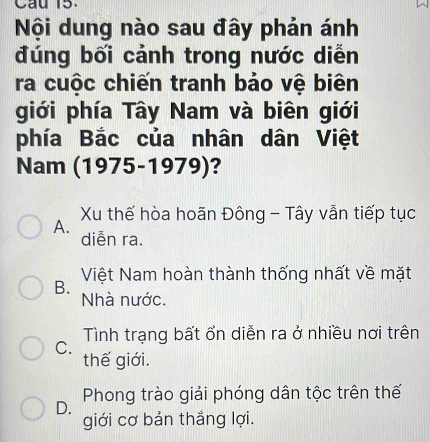 Cau 15.
Nội dung nào sau đây phản ánh
đúng bối cảnh trong nước diễn
ra cuộc chiến tranh bảo vệ biên
giới phía Tây Nam và biên giới
phía Bắc của nhân dân Việt
Nam (1975-1979)?
Xu thế hòa hoãn Đông - Tây vẫn tiếp tục
A.
diễn ra.
Việt Nam hoàn thành thống nhất về mặt
B.
Nhà nước.
Tình trạng bất ổn diễn ra ở nhiều nơi trên
C.
thế giới.
Phong trào giải phóng dân tộc trên thế
D.
giới cơ bản thắng lợi.