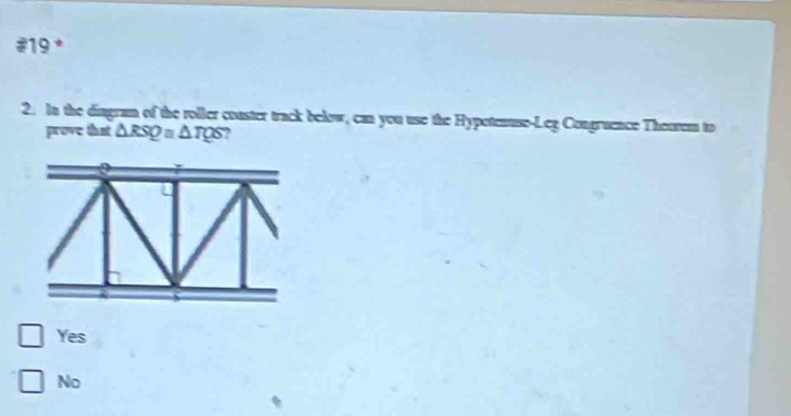 #19 *
2. In the diagram of the roller conster track below, can you use the Hypoteause-Leg Congruence Theorem to
prove that △ RSQ≌ △ TQS ?
Yes
No