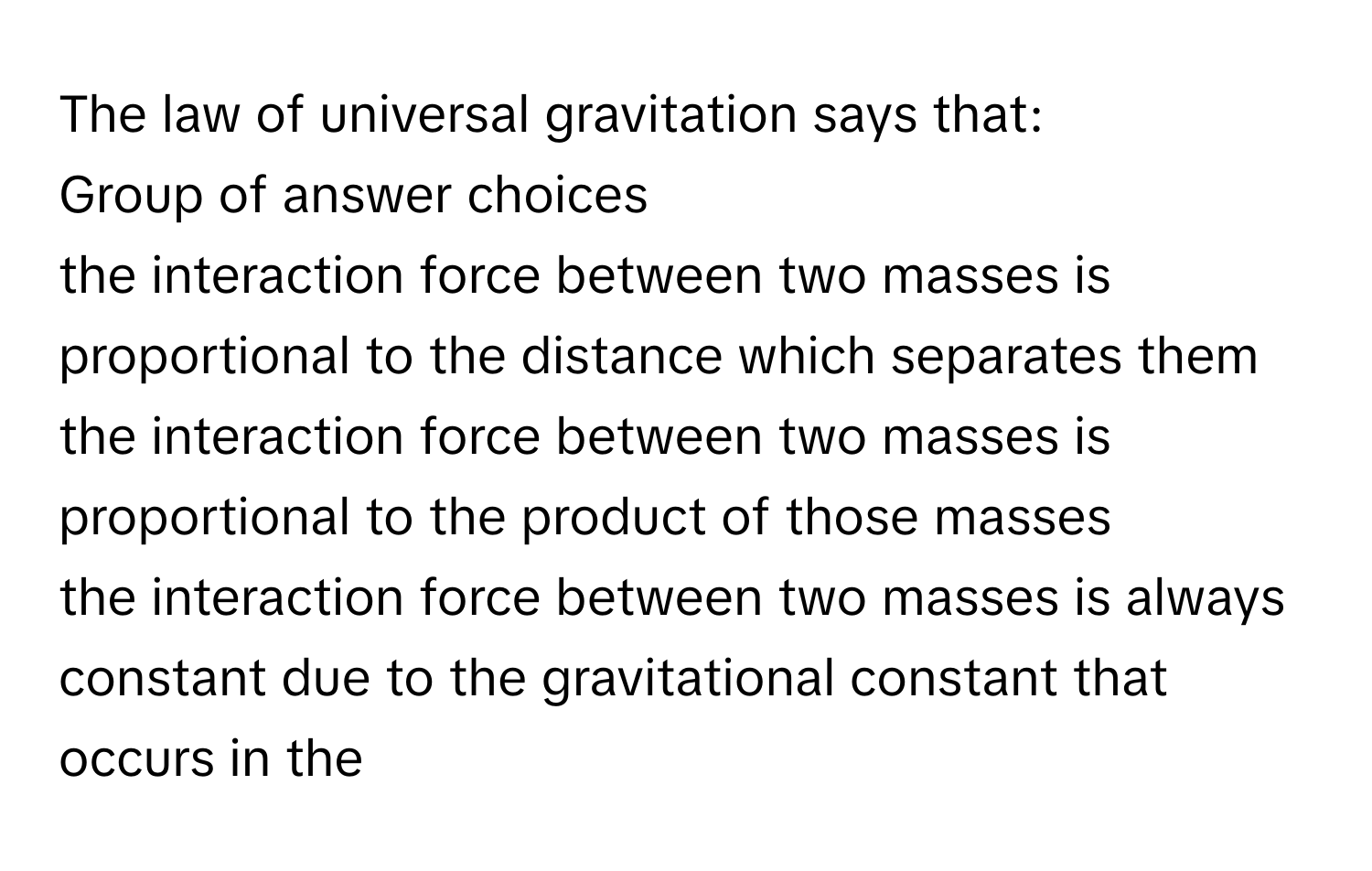 The law of universal gravitation says that:
Group of answer choices
the interaction force between two masses is proportional to the distance which separates them
the interaction force between two masses is proportional to the product of those masses
the interaction force between two masses is always constant due to the gravitational constant that occurs in the