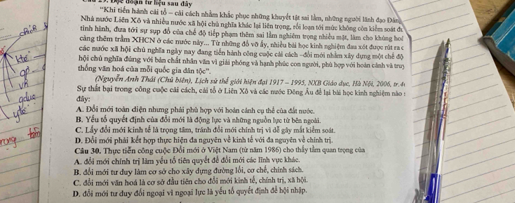 1 19. Độc đoạn tư liệu sau đây
**Khi tiến hành cải tổ - cải cách nhằm khắc phục những khuyết tật sai lầm, những người lãnh đạo Đảng
Nhà nước Liên Xô và nhiều nước xã hội chủ nghĩa khác lại liên trọng, rối loạn tới mức không còn kiểm soát đu
tình hình, đưa tới sự sụp đổ của chế độ tiếp phạm thêm sai lằm nghiêm trọng nhiều mặt, làm cho khùng hoa
càng thêm trầm XHCN ở các nước này... Từ những đồ vỡ ấy, nhiều bài học kinh nghiệm đau xót được rút ra c
các nước xã hội chủ nghĩa ngày nay đang tiến hành công cuộc cải cách -đổi mới nhằm xây dựng một chế độ
hội chủ nghĩa đúng với bản chất nhân văn vì giải phóng và hạnh phúc con người, phù hợp với hoàn cảnh và truy
thống văn hoá của mỗi quốc gia dân tộc''.
(Nguyễn Anh Thái (Chủ biên), Lịch sử thể giới hiện đại 1917 - 1995, NXB Giáo dục, Hà Nội, 2006, tr.44
Sự thất bại trong công cuộc cải cách, cải tổ ở Liên Xô và các nước Đông Âu để lại bài học kinh nghiệm nào :
đây:
A. Đổi mới toàn điện nhưng phải phù hợp với hoàn cảnh cụ thể của đất nước.
B. Yếu tố quyết định của đổi mới là động lực và những nguồn lực từ bên ngoài.
C. Lấy đổi mới kinh tế là trọng tâm, tránh đổi mới chính trị vì dễ gây mắt kiểm soát.
D. Đổi mới phải kết hợp thực hiện đa nguyên về kinh tế với đa nguyên về chính trị.
Câu 30. Thực tiễn công cuộc Đổi mới ở Việt Nam (từ năm 1986) cho thấy tầm quan trọng của
A. đổi mới chính trị làm yếu tố tiên quyết đề đổi mới các lĩnh vực khác.
B. đổi mới tư duy làm cơ sở cho xây dựng đường lối, cơ chế, chính sách.
C. đổi mới văn hoá là cơ sở đầu tiên cho đổi mới kinh tế, chính trị, xã hội.
D. đổi mới tư duy đối ngoại vì ngoại lực là yếu tố quyết định để hội nhập.