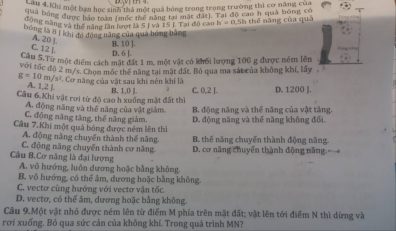 D1 tri 4.
Cầu 4. Khi một bạn học sinh thả một quả bóng trong trọng trường thì cơ năng của
quả bóng được bảo toàn (mốc thế năng tại mặt đất). Tại độ cao h quả bóng có
động năng và thế năng lần lượt là 5 J và 15 J. Tại độ cao h'=0,5h thế năng của quả Động năng
Và thên
bóng là 8 J khi đó động năng của quả bóng bằng
A. 20 J.
B. 10 J.
C. 12 J.
Động năng
D. 6 J.
Câu 5.Từ một điểm cách mặt đất 1 m, một vật có khối lượng 100 g được ném lên
với tốc độ 2 m/s. Chọn mốc thế năng tại mặt đất. Bỏ qua ma sát của không khí, lấy
g=10m/s^2 * Cơ năng của vật sau khi nén khí là
A. 1,2 J.
B. 1,0 J. C. 0,2 J. D. 1200 J.
Câu 6.Khi vật rơi từ độ cao h xuống mặt đất thì
A. động năng và thế năng của vật giảm. B. động năng và thế năng của vật tăng.
C. động năng tăng, thế năng giảm. D. động năng và thế năng không đổi.
Câu 7.Khi một quả bóng được ném lên thì
A. động năng chuyển thành thế năng.  B. thế năng chuyển thành động năng.
C. động năng chuyển thành cơ năng. D. cơ năng chuyển thành động năng.
Câu 8.Cơ năng là đại lượng
A. vô hướng, luôn dương hoặc bằng không.
B. vô hướng, có thể âm, dương hoặc bằng không.
C. vectơ cùng hướng với vectơ vận tốc.
D. vectơ, có thể âm, dương hoặc bằng không.
Câu 9.Một vật nhỏ được ném lên từ điểm M phía trên mặt đất; vật lên tới điểm N thì dừng và
rơi xuống. Bỏ qua sức cản của không khí. Trong quá trình MN?