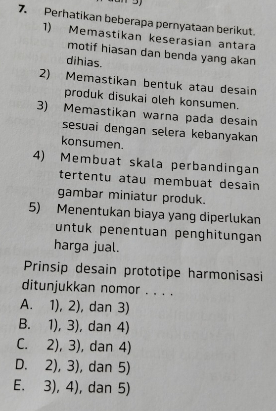 Perhatikan beberapa pernyataan berikut.
1) Memastikan keserasian antara
motif hiasan dan benda yang akan
dihias.
2) Memastikan bentuk atau desain
produk disukai oleh konsumen.
3) Memastikan warna pada desain
sesuai dengan selera kebanyakan
konsumen.
4) Membuat skala perbandingan
tertentu atau membuat desain
gambar miniatur produk.
5) Menentukan biaya yang diperlukan
untuk penentuan penghitungan
harga jual.
Prinsip desain prototipe harmonisasi
ditunjukkan nomor . . . .
A. 1),2) , dan 3)
B. 1),3) , dan 4)
C. 2),3) , dan 4)
D. 2),3) , dan 5)
E. 3),4) , dan 5)