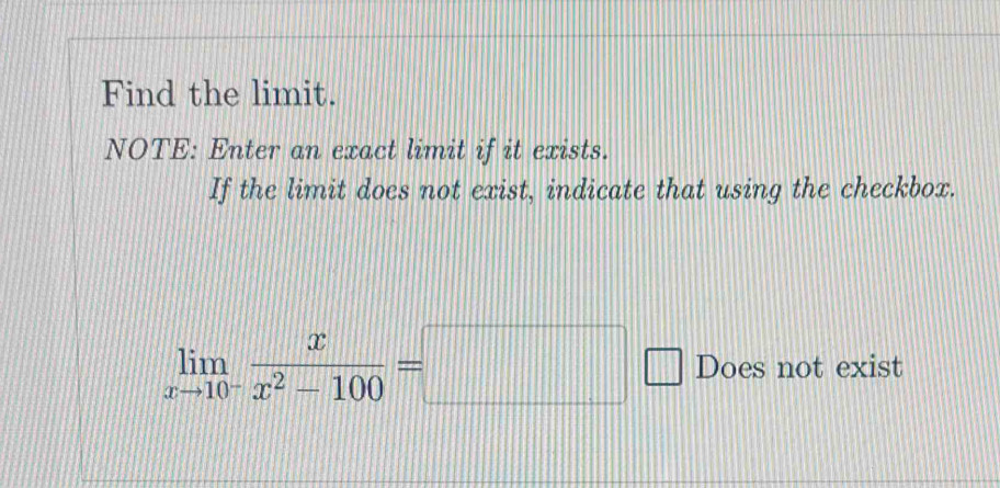 Find the limit. 
NOTE: Enter an exact limit if it exists. 
If the limit does not exist, indicate that using the checkbox.
limlimits _xto 10^- x/x^2-100 =□ Does not exist