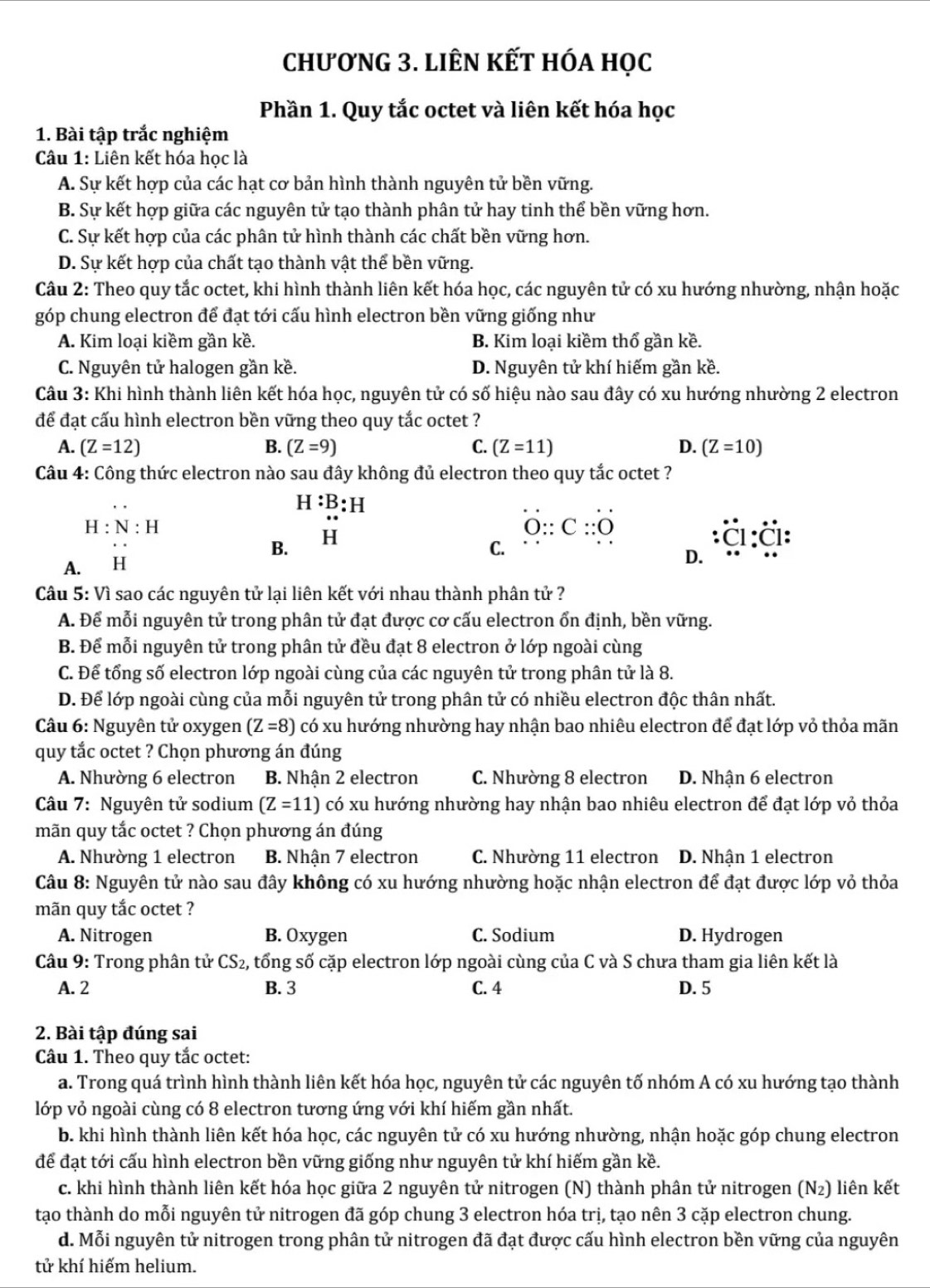 chương 3. liên kết hóa học
Phần 1. Quy tắc octet và liên kết hóa học
1. Bài tập trắc nghiệm
Câu 1: Liên kết hóa học là
A. Sự kết hợp của các hạt cơ bản hình thành nguyên tử bền vững.
B. Sự kết hợp giữa các nguyên tử tạo thành phân tử hay tinh thể bền vững hơn.
C. Sự kết hợp của các phân tử hình thành các chất bền vững hơn.
D. Sự kết hợp của chất tạo thành vật thể bền vững.
Câu 2: Theo quy tắc octet, khi hình thành liên kết hóa học, các nguyên tử có xu hướng nhường, nhận hoặc
góp chung electron để đạt tới cấu hình electron bền vững giống như
A. Kim loại kiềm gần kề. B. Kim loại kiềm thổ gần kề.
C. Nguyên tử halogen gần kề. D. Nguyên tử khí hiếm gần kề.
Câu 3: Khi hình thành liên kết hóa học, nguyên tử có số hiệu nào sau đây có xu hướng nhường 2 electron
để đạt cấu hình electron bền vững theo quy tắc octet ?
A. (Z=12) B. (Z=9) C. (Z=11) D. (Z=10)
Câu 4: Công thức electron nào sau đây không đủ electron theo quy tắc octet ?
H:B:H
H:N:H
B. H
O::C::O
A. H C. I:
D.
Câu 5: Vì sao các nguyên tử lại liên kết với nhau thành phân tử ?
A. Để mỗi nguyên tử trong phân tử đạt được cơ cấu electron ổn định, bền vững.
B. Để mỗi nguyên tử trong phân tử đều đạt 8 electron ở lớp ngoài cùng
C. Để tổng số electron lớp ngoài cùng của các nguyên tử trong phân tử là 8.
D. Để lớp ngoài cùng của mỗi nguyên tử trong phân tử có nhiều electron độc thân nhất.
Câu 6: Nguyên tử oxygen (Z=8) có xu hướng nhường hay nhận bao nhiêu electron để đạt lớp vỏ thỏa mãn
quy tắc octet ? Chọn phương án đúng
A. Nhường 6 electron B. Nhận 2 electron C. Nhường 8 electron D. Nhận 6 electron
Câu 7: Nguyên tử sodium (Z=11) có xu hướng nhường hay nhận bao nhiêu electron để đạt lớp vỏ thỏa
mãn quy tắc octet ? Chọn phương án đúng
A. Nhường 1 electron B. Nhận 7 electron C. Nhường 11 electron D. Nhận 1 electron
Câu 8: Nguyên tử nào sau đây không có xu hướng nhường hoặc nhận electron để đạt được lớp vỏ thỏa
mãn quy tắc octet ?
A. Nitrogen B. Oxygen C. Sodium D. Hydrogen
Câu 9: Trong phân tử CS2, tổng số cặp electron lớp ngoài cùng của C và S chưa tham gia liên kết là
A. 2 B. 3 C. 4 D. 5
2. Bài tập đúng sai
Câu 1. Theo quy tắc octet:
a. Trong quá trình hình thành liên kết hóa học, nguyên tử các nguyên tố nhóm A có xu hướng tạo thành
lớp vỏ ngoài cùng có 8 electron tương ứng với khí hiếm gần nhất.
b. khi hình thành liên kết hóa học, các nguyên tử có xu hướng nhường, nhận hoặc góp chung electron
để đạt tới cấu hình electron bền vững giống như nguyên tử khí hiếm gần kề.
c. khi hình thành liên kết hóa học giữa 2 nguyên tử nitrogen (N) thành phân tử nitrogen (N₂) liên kết
tạo thành do mỗi nguyên tử nitrogen đã góp chung 3 electron hóa trị, tạo nên 3 cặp electron chung.
d. Mỗi nguyên tử nitrogen trong phân tử nitrogen đã đạt được cấu hình electron bền vững của nguyên
tử khí hiếm helium.