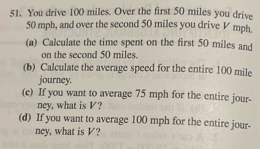 You drive 100 miles. Over the first 50 miles you drive
50 mph, and over the second 50 miles you drive V mph. 
(a) Calculate the time spent on the first 50 miles and 
on the second 50 miles. 
(b) Calculate the average speed for the entire 100 mile
journey. 
(c) If you want to average 75 mph for the entire jour- 
ney, what is V? 
(d) If you want to average 100 mph for the entire jour- 
ney, what is V?