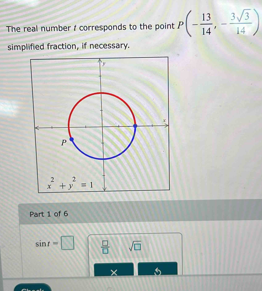 The real number t corresponds to the point P(- 13/14 ,- 3sqrt(3)/14 )
simplified fraction, if necessary.
Part 1 of 6
sin t=□  □ /□   sqrt(□ )
X
5