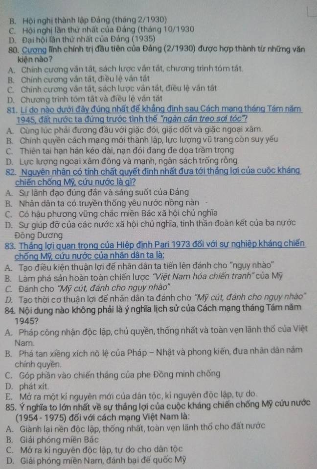 B. Hội nghị thành lập Đảng (tháng 2/1930)
C. Hội nghị lần thứ nhất của Đảng (tháng 10/1930
D. Đại hội lần thứ nhất của Đảng (1935)
80. Cượng lĩnh chính trị đầu tiên của Đảng (2/1930) được hợp thành từ những văn
kiện nào?
A. Chính cương văn tất, sách lược vấn tất, chương trình tóm tất
B. Chính cương vấn tất, điều lệ vấn tất
C. Chính cương văn tắt, sách lược vấn tất, điều lệ văn tật
D. Chương trình tóm tất và điều lệ vần tất
81. Lí do nào dưới đây đúng nhất đế khẳng đinh sau Cách mạng tháng Tám năm
1945, đất nước ta đứng trước tình thế "ngàn cân treo sợi tóc"?
A. Cùng lúc phải đương đầu với giặc đói, giặc dốt và giặc ngoại xâm.
B. Chính quyền cách mạng mới thành lập, lực lượng vũ trang còn suy yếu
C. Thiên tai hạn hán kéo dài, nạn đói đang đe dọa trầm trọng
D. Lực lượng ngoại xâm đông và mạnh, ngân sách trống rỗng
82. Nguyên nhân có tính chất quyết định nhất đưa tới thắng lợi của cuộc kháng
chiến chống Mỹ, cứu nước là gì?
A. Sự lãnh đạo đúng đần và sáng suốt của Đảng
B. Nhân dân ta có truyền thống yêu nước nồng nàn
C. Có hậu phương vững chắc miền Bắc xã hội chủ nghĩa
D. Sự giúp đỡ của các nước xã hội chủ nghĩa, tinh thần đoàn kết của ba nước
Đông Dương
83. Thắng lợi quan trọng của Hiệp định Pari 1973 đối với sự nghiệp kháng chiến
chống Mỹ, cứu nước của nhân dân ta là:
A. Tạo điều kiện thuận lợi đế nhân dân ta tiến lên đánh cho ''ngụy nhào''
B. Làm phá sản hoàn toàn chiến lược “Việt Nam hóa chiến tranh” của Mỹ
C. Đánh cho “Mỹ cút, đánh cho ngụy nhào'
D. Tạo thời cơ thuận lợi đế nhân dân ta đánh cho “Mỹ cút, đánh cho ngụy nhào"
84. Nội dung nào không phải là ý nghĩa lịch sử của Cách mạng tháng Tám năm
1945?
A. Pháp công nhận độc lập, chủ quyền, thống nhất và toàn vẹn lãnh thổ của Việt
Nam.
B. Phá tan xiềng xích nô lệ của Pháp - Nhật và phong kiến, đưa nhân dân nằm
chính quyền.
C. Góp phần vào chiến tháng của phe Đồng minh chống
D. phát xít
E. Mở ra một kỉ nguyên mới của dân tộc, kỉ nguyên độc lập, tự do.
85. Ý nghĩa to lớn nhất về sự thắng lợi của cuộc kháng chiến chống Mỹ cứu nước
(1954 - 1975) đối với cách mạng Việt Nam là:
A. Giành lại nền độc lập, thống nhất, toàn vẹn lãnh thố cho đất nước
B. Giải phóng miền Bắc
C. Mở ra kí nguyên độc lập, tự do cho dân tộc
D. Giải phóng miền Nam, đánh bại đế quốc Mỹ