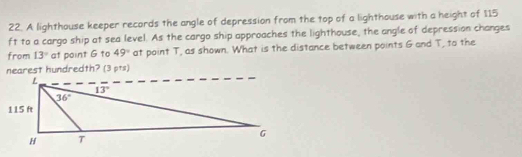 A lighthouse keeper records the angle of depression from the top of a lighthouse with a height of 115
ft to a cargo ship at sea level. As the cargo ship approaches the lighthouse, the angle of depression changes
from 13° at point G to 49° at point T, as shown. What is the distance between points G and T, to the
nearest hundredth? (3 pts)