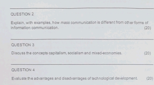 Explain, with examples, how mass communication is different from other forms of 
in formation communication . (20) 
QUESTION 3 
Discuss the concepts capitalism, socialism and mixed-economies. (20) 
_ 
QUESTION 4 
Evaluate the advantages and disadvantages of technological development. (20)