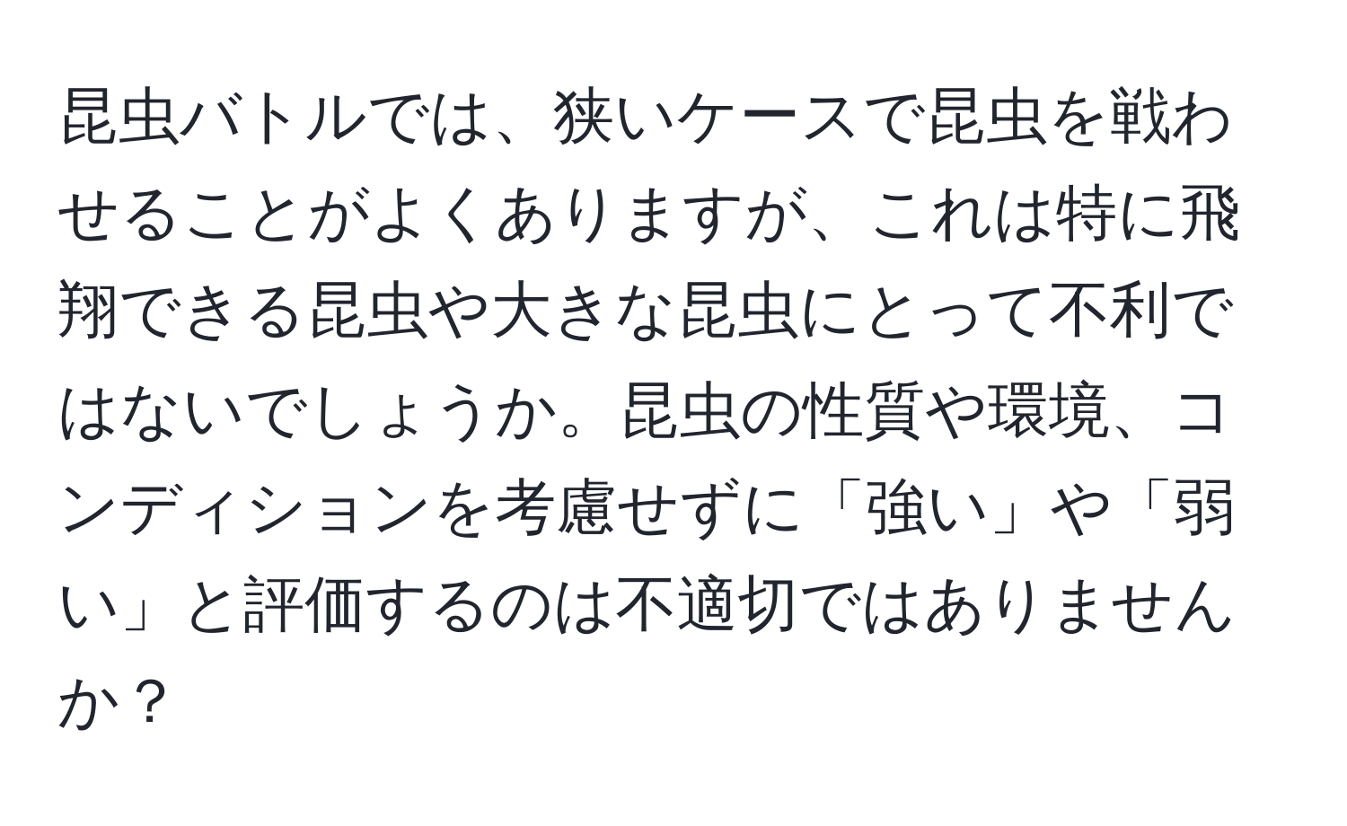 昆虫バトルでは、狭いケースで昆虫を戦わせることがよくありますが、これは特に飛翔できる昆虫や大きな昆虫にとって不利ではないでしょうか。昆虫の性質や環境、コンディションを考慮せずに「強い」や「弱い」と評価するのは不適切ではありませんか？