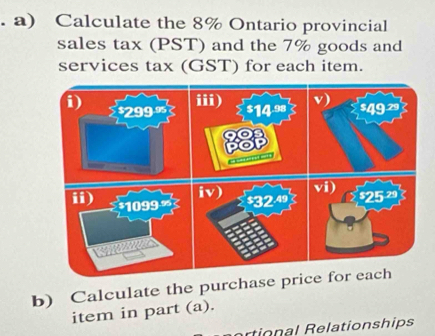 Calculate the 8% Ontario provincial 
sales tax (PST) and the 7% goods and 
services tax (GST) for each item. 
b) Calculate the purchase price for each 
item in part (a). 
rtional Relationships