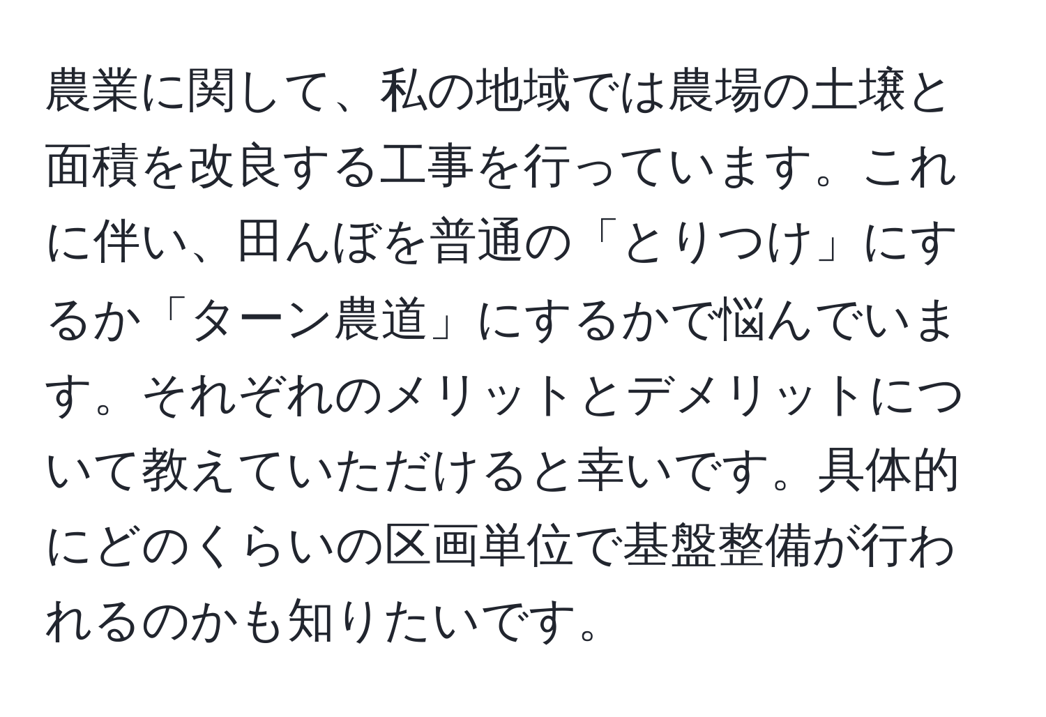 農業に関して、私の地域では農場の土壌と面積を改良する工事を行っています。これに伴い、田んぼを普通の「とりつけ」にするか「ターン農道」にするかで悩んでいます。それぞれのメリットとデメリットについて教えていただけると幸いです。具体的にどのくらいの区画単位で基盤整備が行われるのかも知りたいです。