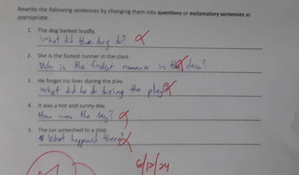 Rewrite the following sentences by changing them into questions or exclamatory sentences as 
appropriate. 
1. The dog barked loudly. 
_ 
2. She is the fastest runner in the class. 
_ 
3. He forgot his lines during the play. 
_ 
4. It was a hot and sunny day. 
_ 
5. The car screeched to a stop. 
_