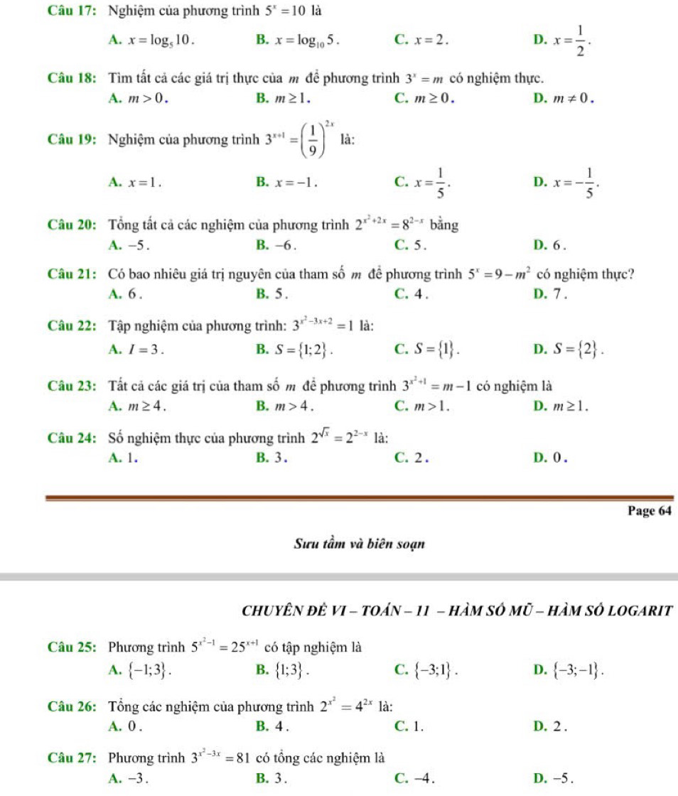 Nghiệm của phương trình 5^x=10 là
A. x=log _510. B. x=log _105. C. x=2. D. x= 1/2 .
Câu 18: Tìm tất cả các giá trị thực của m đề phương trình 3^x=m có nghiệm thực.
A. m>0. B. m≥ 1. C. m≥ 0. D. m!= 0.
Câu 19: Nghiệm của phương trình 3^(x+1)=( 1/9 )^2x là:
A. x=1. B. x=-1. C. x= 1/5 . D. x=- 1/5 .
Câu 20: Tổng tất cả các nghiệm của phương trình 2^(x^2)+2x=8^(2-x) bằng
A. -5 . B. -6 . C. 5 . D. 6 .
Câu 21: Có bao nhiêu giá trị nguyên của tham số m đề phương trình 5^x=9-m^2 có nghiệm thực?
A. 6 . B. 5 . C. 4 . D. 7 .
Câu 22: Tập nghiệm của phương trình: 3^(x^2)-3x+2=1 là:
A. I=3. B. S= 1;2 . C. S= 1 . D. S= 2 .
Câu 23: Tất cả các giá trị của tham số m đề phương trình 3^(x^2)+1=m-1 có nghiệm là
A. m≥ 4. B. m>4. C. m>1. D. m≥ 1.
Câu 24: Số nghiệm thực của phương trình 2^(sqrt(x))=2^(2-x) là:
A. 1. B. 3 . C. 2 . D. 0 .
Page 64
Sưu tầm và biên soạn
chUYÊN ĐÈ VI - tOán - 11 - hÀM SÓ Mũ - hÀM sÔ lOGARIT
Câu 25: Phương trình 5^(x^2)-1=25^(x+1) có tập nghiệm là
A.  -1;3 . B.  1;3 . C.  -3;1 . D.  -3;-1 .
Câu 26: Tổng các nghiệm của phương trình 2^(x^2)=4^(2x) là:
A. 0 . B. 4 . C. 1. D. 2 .
Câu 27: Phương trình 3^(x^2)-3x=81 có tổng các nghiệm là
A. −3 . B. 3 . C. -4. D. −5 .