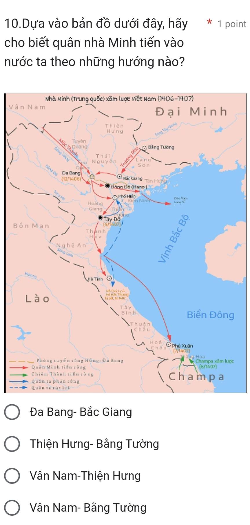 Dựa vào bản đồ dưới đây, hãy * 1 point
cho biết quân nhà Minh tiến vào
nước ta theo những hướng nào?
Vâ
B
c
Đa Bang- Bắc Giang
Thiện Hưng- Bằng Tường
Vân Nam-Thiện Hưng
Vân Nam- Bằng Tường