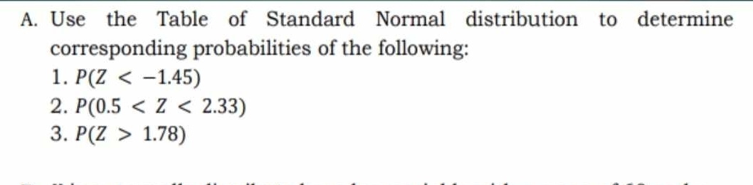 Use the Table of Standard Normal distribution to determine 
corresponding probabilities of the following: 
1. P(Z
2. P(0.5
3. P(Z>1.78)