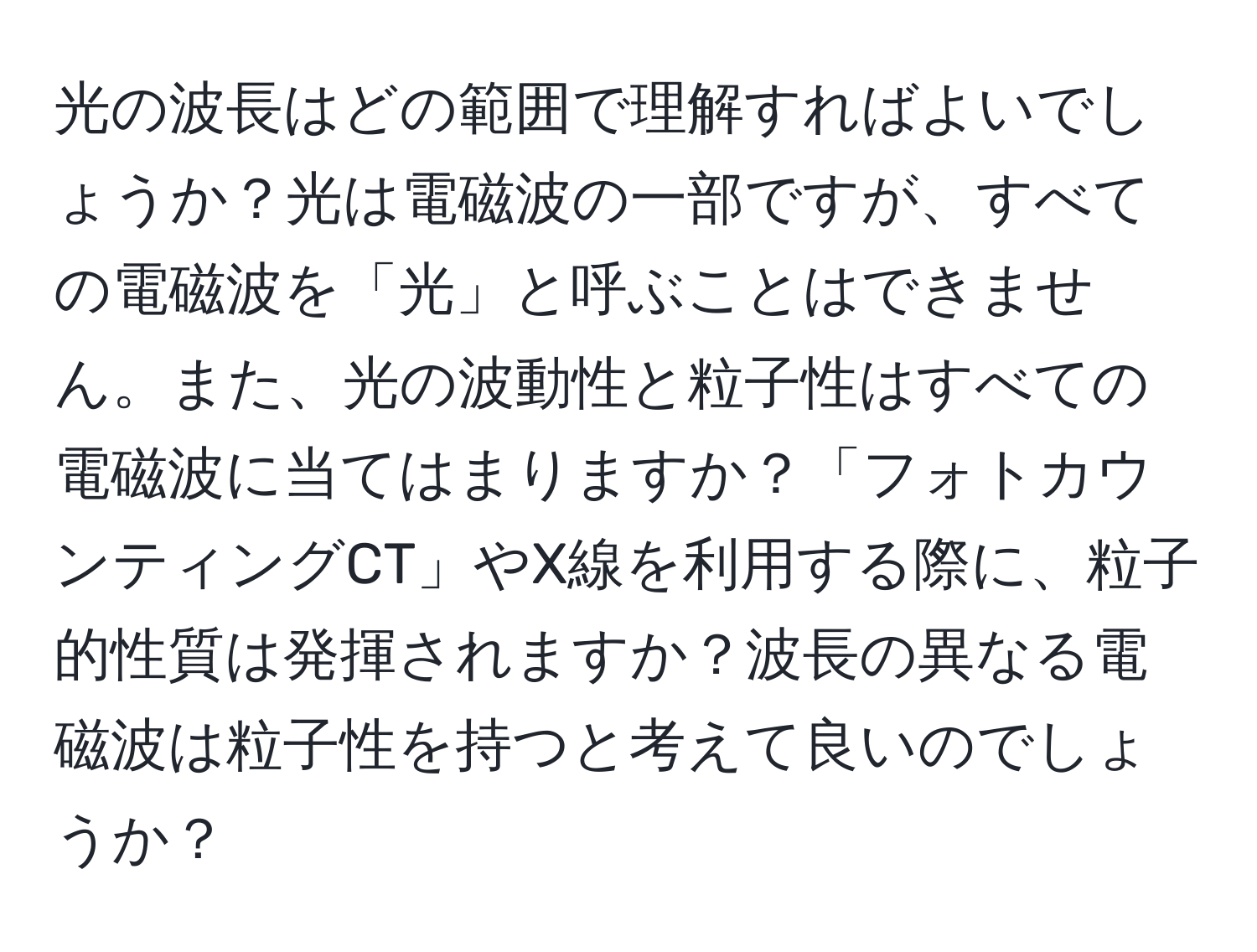 光の波長はどの範囲で理解すればよいでしょうか？光は電磁波の一部ですが、すべての電磁波を「光」と呼ぶことはできません。また、光の波動性と粒子性はすべての電磁波に当てはまりますか？「フォトカウンティングCT」やX線を利用する際に、粒子的性質は発揮されますか？波長の異なる電磁波は粒子性を持つと考えて良いのでしょうか？