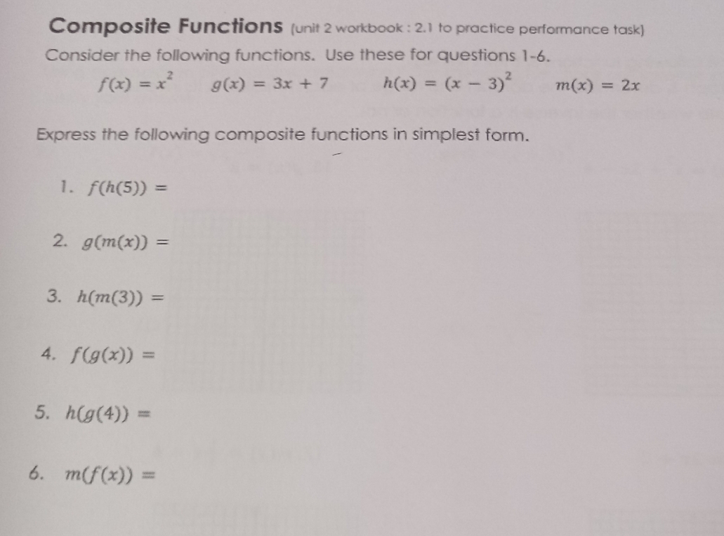 Composite FunctionS (unit 2 workbook : 2.1 to practice performance task) 
Consider the following functions. Use these for questions 1-6.
f(x)=x^2 g(x)=3x+7 h(x)=(x-3)^2 m(x)=2x
Express the following composite functions in simplest form. 
1. f(h(5))=
2. g(m(x))=
3. h(m(3))=
4. f(g(x))=
5. h(g(4))=
6. m(f(x))=