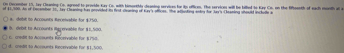 On December 15, Jay Cleaning Co. agreed to provide Kay Co. with bimonthly cleaning services for its offices. The services will be billed to Kay Co. on the fifteenth of each month at a
of $1,500. As of December 31, Jay Cleaning has provided its first cleaning of Kay's offices. The adjusting entry for Jay’s Cleaning should include a
a. debit to Accounts Receivable for $750.
b. debit to Accounts Receivable for $1,500.
c. credit to Accounts Receivable for $750.
d. credit to Accounts Receivable for $1,500.