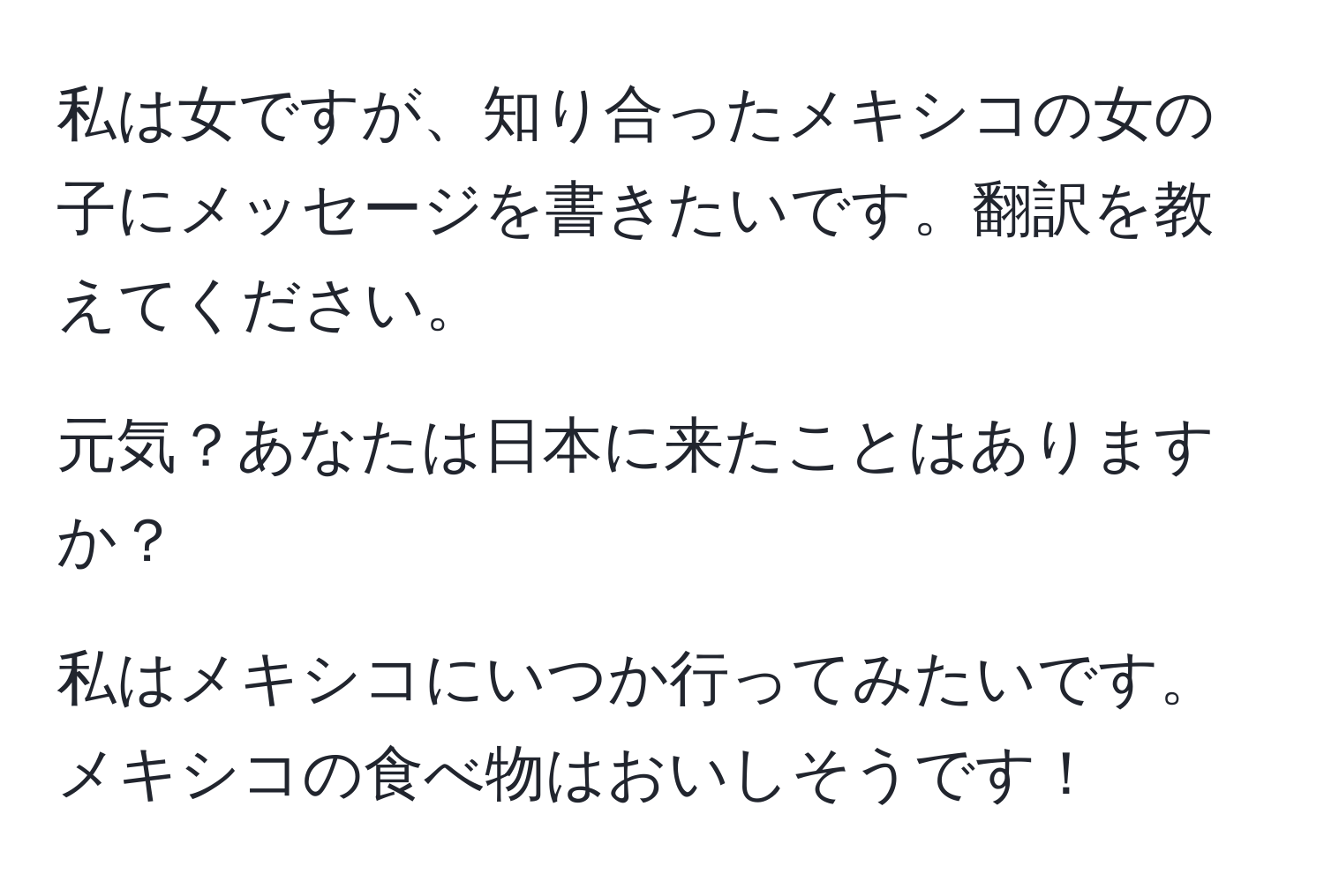 私は女ですが、知り合ったメキシコの女の子にメッセージを書きたいです。翻訳を教えてください。

元気？あなたは日本に来たことはありますか？

私はメキシコにいつか行ってみたいです。メキシコの食べ物はおいしそうです！