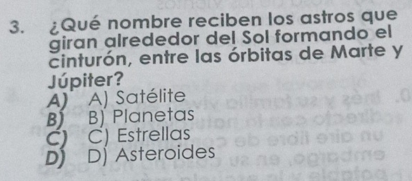 ¿Qué nombre reciben los astros que
giran alrededor del Sol formando el
cinturón, entre las órbitas de Marte y
Júpiter?
A) A) Satélite
B) B) Planetas
C) C) Estrellas
D) D] Asteroides