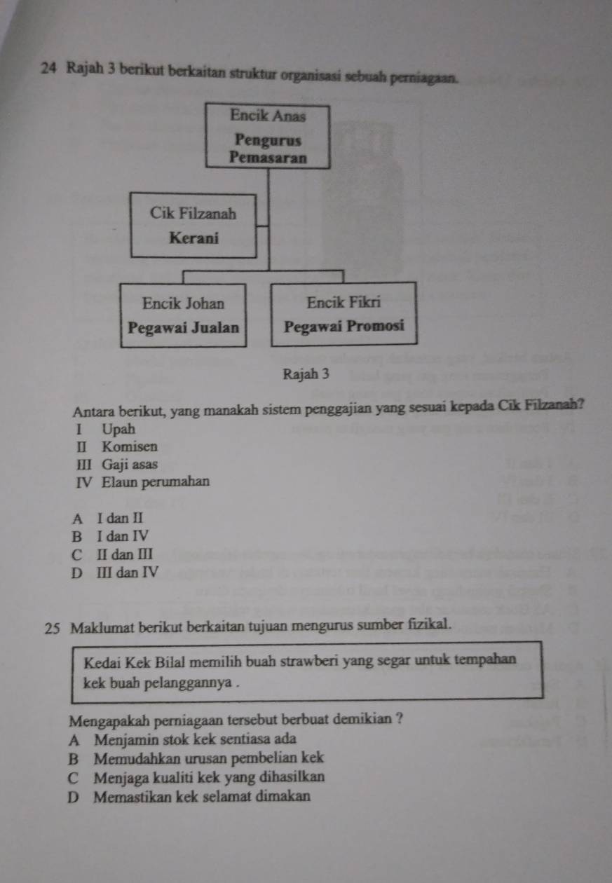 Rajah 3 berikut berkaitan struktur organisasi sebuah perniagaan.
Antara berikut, yang manakah sistem penggajian yang sesuai kepada Cik Filzanah?
I Upah
II Komisen
III Gaji asas
IV Elaun perumahan
A I dan II
B I dan IV
C II dan III
D III dan IV
25 Maklumat berikut berkaitan tujuan mengurus sumber fizikal.
Kedai Kek Bilal memilih buah strawberi yang segar untuk tempahan
kek buah pelanggannya .
Mengapakah perniagaan tersebut berbuat demikian ?
A Menjamin stok kek sentiasa ada
B Memudahkan urusan pembelian kek
C Menjaga kualiti kek yang dihasilkan
D Memastikan kek selamat dimakan