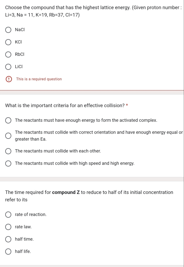 Choose the compound that has the highest lattice energy. (Given proton number :
Li=3, Na=11, K=19, Rb=37, Cl=17)
NaCl
KCl
RbCl
LiCl
This is a required question
What is the important criteria for an effective collision? *
The reactants must have enough energy to form the activated complex.
The reactants must collide with correct orientation and have enough energy equal or
greater than Ea.
The reactants must collide with each other.
The reactants must collide with high speed and high energy.
The time required for compound Z to reduce to half of its initial concentration
refer to its
rate of reaction.
rate law.
half time.
half life.