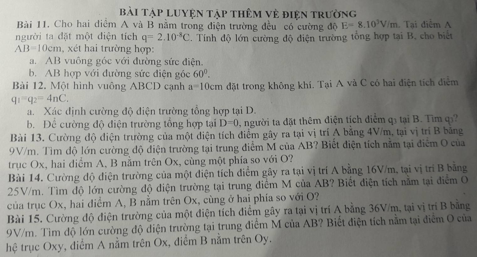 bài Tập LUYệN tập thêm vẻ điện trường
Bài 11. Cho hai diểm A và B nằm trong điện trường đều có cường độ E=8.10^3V/m Tại điểm A
người ta đặt một điện tích q=2.10^(-8)C. Tính độ lớn cường độ điện trường tổng hợp tại B, cho biết
AB=10cm , xét hai trường hợp:
a. AB vuông góc với đường sức điện.
b. AB hợp với đường sức điện góc 60^0.
Bài 12. Một hình vuông ABCD cạnh a=10cm đặt trong không khí. Tại A và C có hai điện tích điểm
q_1=q_2=4nC.
a. Xác định cường độ điện trường tổng hợp tại D.
b. Để cường độ điện trường tổng hợp tại D=0 , người ta đặt thêm điện tích diểm q3 tại B. Tìm q
Bài 13. Cường độ diện trường của một điện tích điểm gây ra tại vị trí A bằng 4V/m, tại vị trí B băng
9V/m. Tìm độ lớn cường độ điện trường tại trung điểm M của AB? Biết điện tích nằm tại điểm O của
trục Ox, hai điểm A, B nằm trên Ox, cùng một phía so với O?
Bài 14. Cường độ điện trường của một điện tích điểm gây ra tại vị trí A bằng 16V/m, tại vị trí B bằng
25V/m. Tìm độ lớn cường độ điện trường tại trung điểm M của AB? Biết điện tích nằm tại điểm O
của trục Ox, hai điểm A, B nằm trên Ox, cùng ở hai phía so với O?
Bài 15. Cường độ điện trường của một điện tích điểm gây ra tại vị trí A bằng 36V/m, tại vị trí B bằng
9V/m. Tìm độ lớn cường độ điện trường tại trung điểm M của AB? Biết điện tích nằm tại điểm O của
hệ trục Oxy, điểm A nằm trên Ox, điểm B nằm trên Oy.