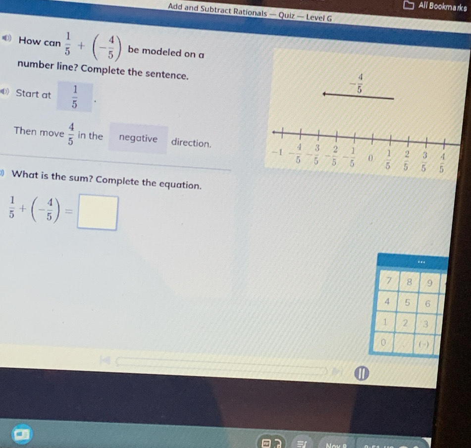 All Bookmarks
Add and Subtract Rationals — Quiz — Level G
How can  1/5 +(- 4/5 ) be modeled on a
number line? Complete the sentence.
- 4/5 
Start at  1/5 
Then move  4/5  in the negative direction.
-1 - 4/5 - 3/5  - 2/5 - 1/5  0  1/5   2/5   3/5   4/5 
) What is the sum? Complete the equation.
 1/5 +(- 4/5 )=□
II
