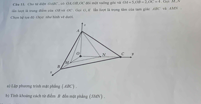 Cho tứ diện OABC , có OA, OB, OC đôi một vuông góc và OA=5, OB=2, OC=4. Gọi M,N 
lần lượt là trung điểm của OB và OC. Gọi G, K lần lượt là trọng tâm của tam giác ABC và AMN. 
Chọn hệ tọa độ Oxyz như hình vẽ dưới.
z
A
0 N C y
M
B
x
a) Lập phương trình mặt phẳng (ABC) . 
b) Tính khoảng cách từ điểm B đến mặt phẳng (SMN) .