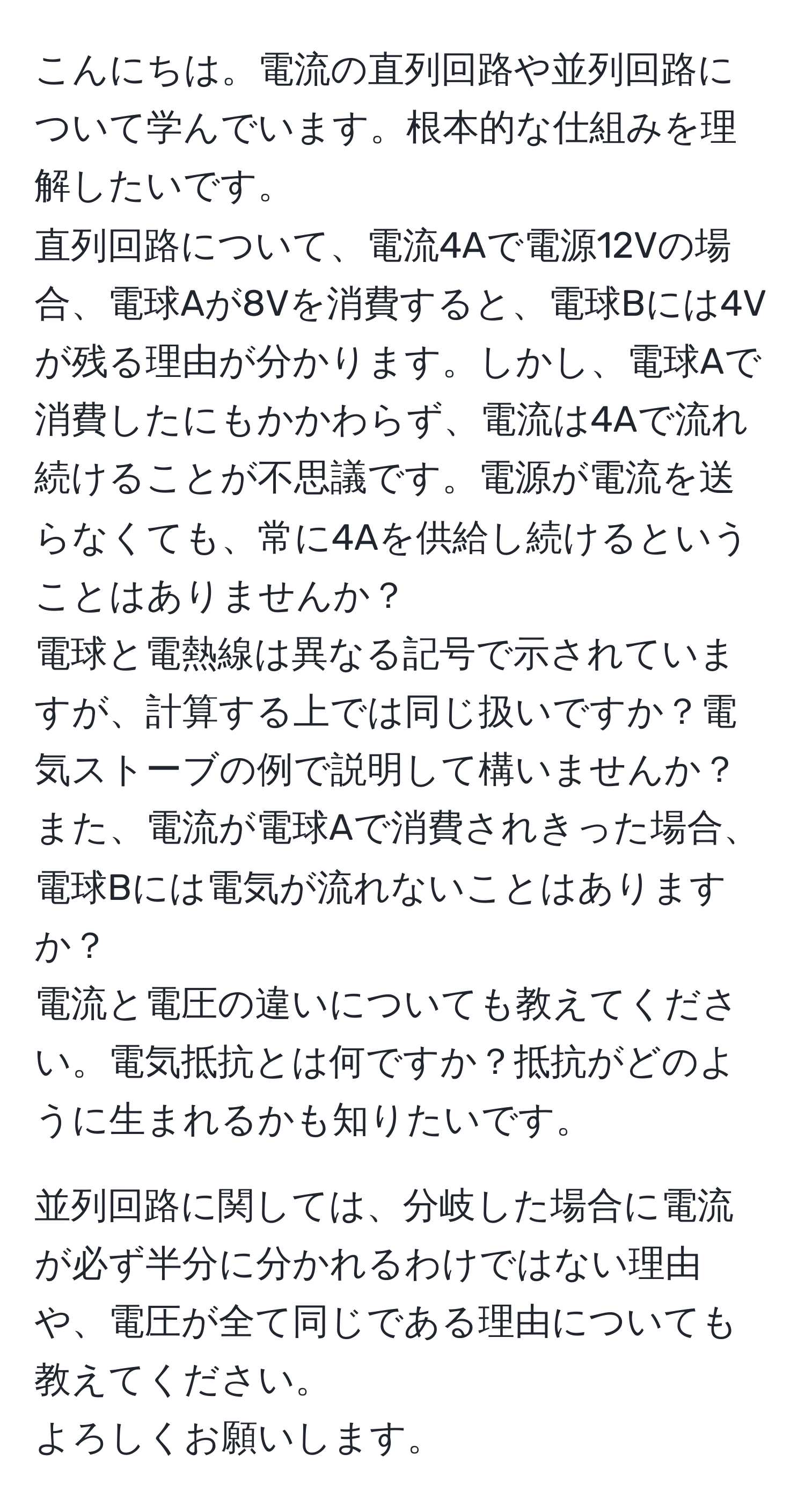 こんにちは。電流の直列回路や並列回路について学んでいます。根本的な仕組みを理解したいです。  
直列回路について、電流4Aで電源12Vの場合、電球Aが8Vを消費すると、電球Bには4Vが残る理由が分かります。しかし、電球Aで消費したにもかかわらず、電流は4Aで流れ続けることが不思議です。電源が電流を送らなくても、常に4Aを供給し続けるということはありませんか？  
電球と電熱線は異なる記号で示されていますが、計算する上では同じ扱いですか？電気ストーブの例で説明して構いませんか？  
また、電流が電球Aで消費されきった場合、電球Bには電気が流れないことはありますか？  
電流と電圧の違いについても教えてください。電気抵抗とは何ですか？抵抗がどのように生まれるかも知りたいです。  
  
並列回路に関しては、分岐した場合に電流が必ず半分に分かれるわけではない理由や、電圧が全て同じである理由についても教えてください。  
よろしくお願いします。