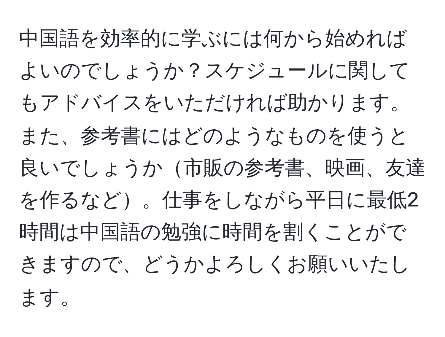 中国語を効率的に学ぶには何から始めればよいのでしょうか？スケジュールに関してもアドバイスをいただければ助かります。また、参考書にはどのようなものを使うと良いでしょうか市販の参考書、映画、友達を作るなど。仕事をしながら平日に最低2時間は中国語の勉強に時間を割くことができますので、どうかよろしくお願いいたします。