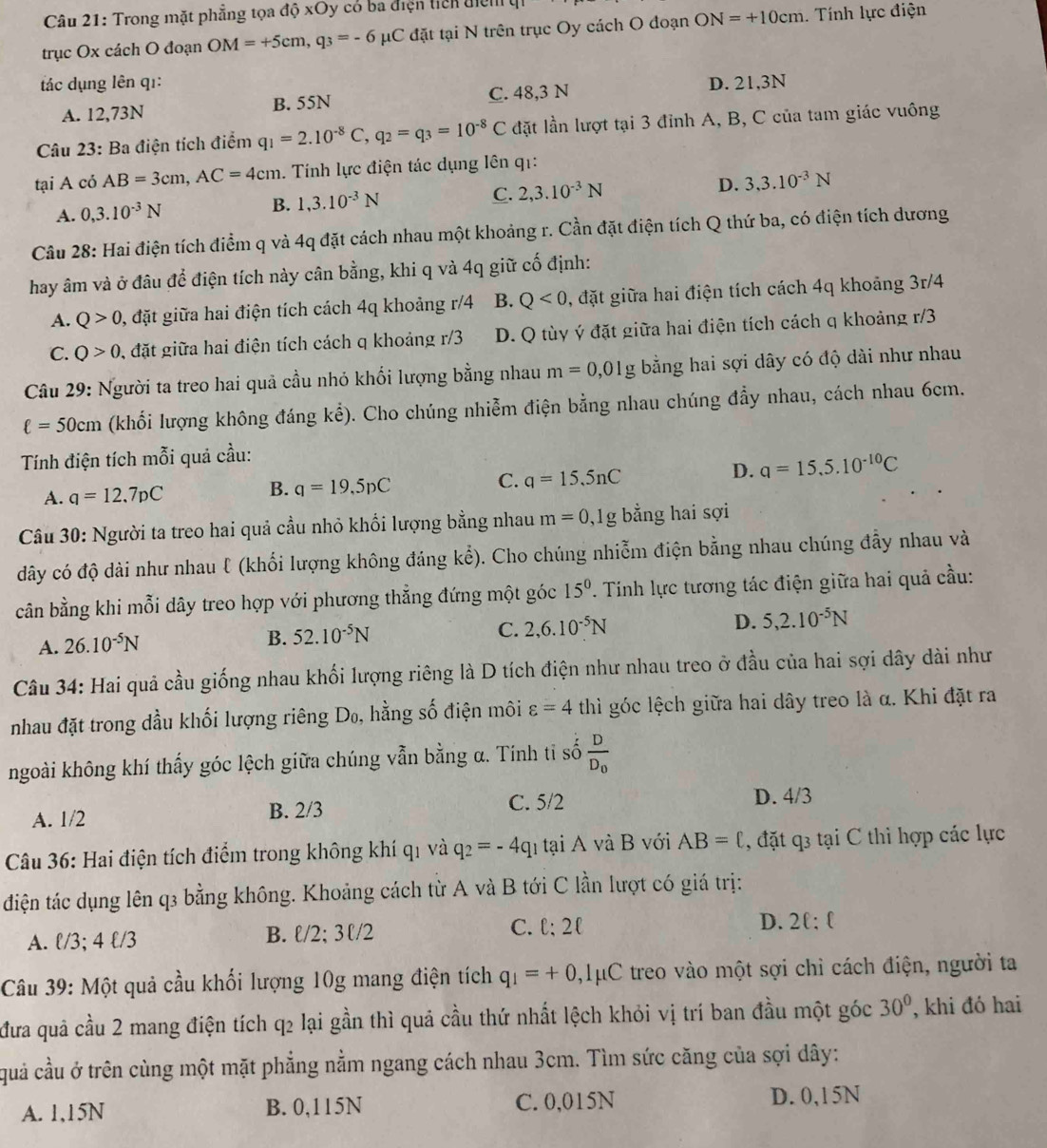 Trong mặt phẳng tọa độ xOy có ba điện tich điệ
trục Ox cách O đoạn OM=+5cm,q_3=-6mu C đặt tại N trên trục Oy cách O đoạn ON=+10cm. Tính lực điện
tác dụng lên qı: D. 21,3N
A. 12,73N B. 55N C. 48,3 N
Câu 23: Ba điện tích điểm q_1=2.10^(-8)C,q_2=q_3=10^(-8)C đặt lần lượt tại 3 đỉnh A, B, C của tam giác vuông
tại A có AB=3cm,AC=4cm.  Tính lực điện tác dụng lên q1:
C. 2,3.10^(-3)N D. 3,3.10^(-3)N
A. 0,3.10^(-3)N
B. 1,3.10^(-3)N
Câu 28: Hai điện tích điểm q và 4q đặt cách nhau một khoảng r. Cần đặt điện tích Q thứ ba, có điện tích dương
hay âm và ở đâu để điện tích này cân bằng, khi q và 4q giữ cố định:
A. Q>0 0, đặt giữa hai điện tích cách 4q khoảng r/4 B. Q<0</tex> , đặt giữa hai điện tích cách 4q khoảng 3r/4
C. Q>0 , đặt giữa hai điện tích cách q khoảng r/3 D. Q tùy ý đặt giữa hai điện tích cách q khoảng r/3
Câu 29: Người ta treo hai quả cầu nhỏ khối lượng bằng nhau m=0,01g bằng hai sợi dây có độ dài như nhau
ell =50cm (khối lượng không đáng kể). Cho chúng nhiễm điện bằng nhau chúng đẩy nhau, cách nhau 6cm.
Tính điện tích mỗi quả cầu:
A. q=12.7pC B. q=19,5pC C. q=15.5nC
D. a=15,5.10^(-10)C
Câu 30: Người ta treo hai quả cầu nhỏ khổi lượng bằng nhau m=0,1g bằng hai sợi
dây có độ dài như nhau ℓ (khối lượng không đáng kể). Cho chúng nhiễm điện bằng nhau chúng đẫy nhau và
cân bằng khi mỗi dây treo hợp với phương thẳng đứng một góc 15^0. Tinh lực tương tác điện giữa hai quả cầu:
A. 26.10^(-5)N
B. 52.10^(-5)N
C. 2,6.10^(-5)N D. 5,2.10^(-5)N
Câu 34: Hai quả cầu giống nhau khối lượng riêng là D tích điện như nhau treo ở đầu của hai sợi dây dài như
nhau đặt trong dầu khối lượng riêng Dø, hằng số điện môi varepsilon =4 thì góc lệch giữa hai dây treo là α. Khi đặt ra
ngoài không khí thấy góc lệch giữa chúng vẫn bằng α. Tính tỉ số frac DD_0
A. 1/2 B. 2/3 C. 5/2
D. 4/3
Câu 36: Hai điện tích điểm trong không khí q1 và q_2=-4q_1 tại A và B với AB=ell , đặt q3 tại C thi hợp các lực
điện tác dụng lên q3 bằng không. Khoảng cách từ A và B tới C lần lượt có giá trị:
C. ell :2ell
D. 2ell :ell
A. l/3; 4 l/3
B. ell /2;3ell /2
Câu 39: Một quả cầu khối lượng 10g mang điện tích q_1=+0,1mu C treo vào một sợi chỉ cách điện, người ta
đưa quả cầu 2 mang điện tích q2 lại gần thì quả cầu thứ nhất lệch khỏi vị trí ban đầu một góc 30° , khi đó hai
quả cầu ở trên cùng một mặt phẳng nằm ngang cách nhau 3cm. Tìm sức căng của sợi dây:
A. 1,15N B. 0,115N C. 0,015N D. 0,15N