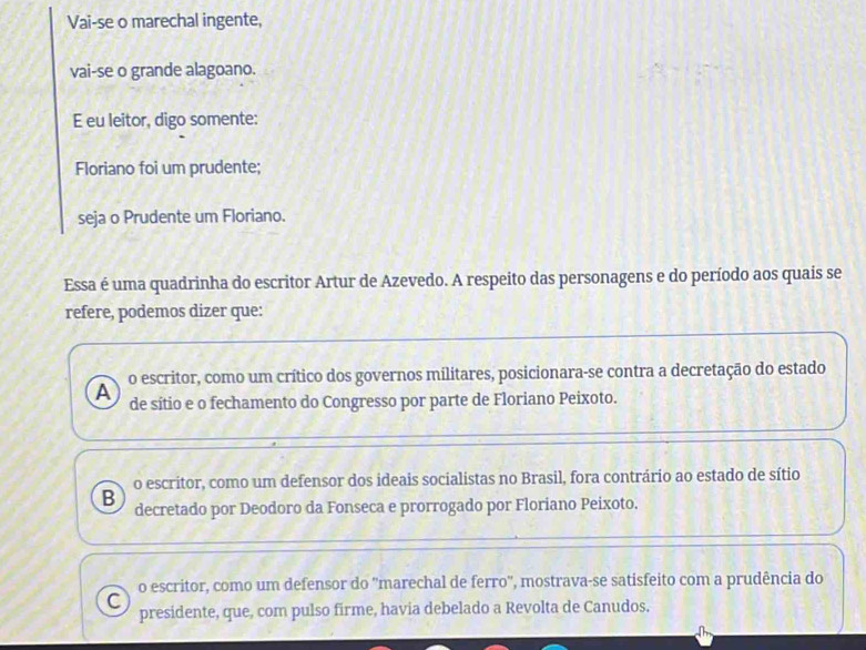 Vai-se o marechal ingente,
vai-se o grande alagoano.
E eu leitor, digo somente:
Floriano foi um prudente;
seja o Prudente um Floriano.
Essa é uma quadrinha do escritor Artur de Azevedo. A respeito das personagens e do período aos quais se
refere, podemos dizer que:
o escritor, como um crítico dos governos militares, posicionara-se contra a decretação do estado
A de sítio e o fechamento do Congresso por parte de Floriano Peixoto.
o escritor, como um defensor dos ideais socialistas no Brasil, fora contrário ao estado de sítio
B decretado por Deodoro da Fonseca e prorrogado por Floriano Peixoto.
o escritor, como um defensor do ''marechal de ferro'', mostrava-se satisfeito com a prudência do
C
presidente, que, com pulso firme, havia debelado a Revolta de Canudos.