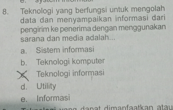 Teknologi yang berfungsi untuk mengolah
data dan menyampaikan informasi dari
pengirim ke penerima dengan menggunakan
sarana dan media adalah...
a. Sistem informasi
b. Teknologi komputer
X Teknologi informasi
d. Utility
e. Informasi
g a n a t dimanfaatkan a tau