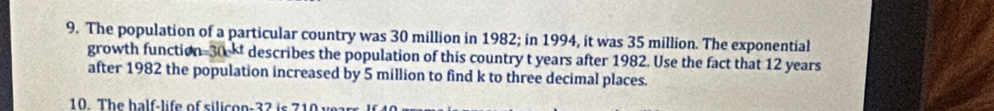 The population of a particular country was 30 million in 1982; in 1994, it was 35 million. The exponential 
growth function 30 - describes the population of this country t years after 1982. Use the fact that 12 years
after 1982 the population increased by 5 million to find k to three decimal places. 
10. The half-life of silicon 32 is 710