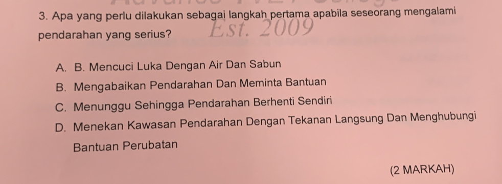 Apa yang perlu dilakukan sebagai langkah pertama apabila seseorang mengalami
pendarahan yang serius?
A. B. Mencuci Luka Dengan Air Dan Sabun
B. Mengabaikan Pendarahan Dan Meminta Bantuan
C. Menunggu Sehingga Pendarahan Berhenti Sendiri
D. Menekan Kawasan Pendarahan Dengan Tekanan Langsung Dan Menghubungi
Bantuan Perubatan
(2 MARKAH)