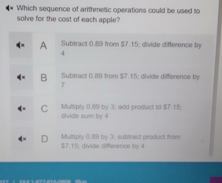 Which sequence of arithmetic operations could be used to
solve for the cost of each apple?
A Subtract 0.89 from $7.15; divide difference by
4
B Subtract 0.89 from $7.15; divide difference by
7
C Multiply 0.89 by 3; add product to $7.15;
divide sum by 4
Multiply 0.89 by 3; subtract product from
$7.15; divide difference by 4