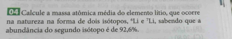 04: Calcule a massa atômica média do elemento lítio, que ocorre 
na natureza na forma de dois isótopos, “Li e ⁷Li, sabendo que a 
abundância do segundo isótopo é de 92, 6%.