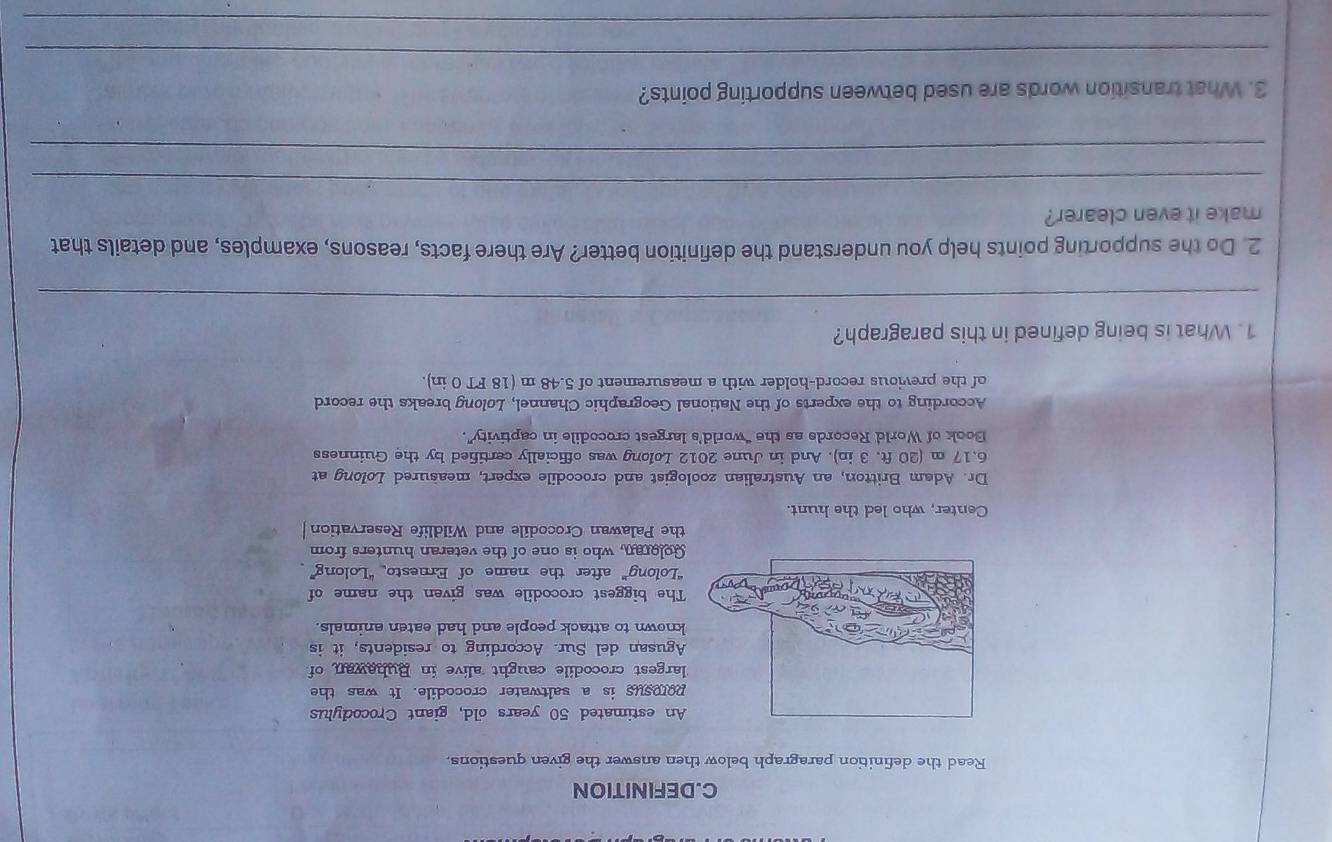 DEFINITION 
Read the definition paragraph below then answer the given questions 
An estimated 50 years old, giant Crocodylus 
porosus is a saltwater crocodile. It was the 
largest crocodile caught alive in Buhawan of 
Agusan del Sur. According to residents, it is 
known to attack people and had eaten animals. 
The biggest crocodile was given the name of 
“Lolong” after the name of Ernesto “Lolong” 
Goloran, who is one of the veteran hunters from 
the Palawan Crocodile and Wildlife Reservation 
Center, who led the hunt. 
Dr. Adam Britton, an Australian zoologist and crocodile expert, measured Lolong at
6.17 m (20 ft. 3 in). And in June 2012 Lolong was officially certified by the Guinness 
Book of World Records as the “world’s largest crocodile in captivity”. 
According to the experts of the National Geographic Channel, Lolong breaks the record 
of the previous record-holder with a measurement of 5.48 m (18 FT 0 in). 
1. What is being defined in this paragraph? 
_ 
2. Do the supporting points help you understand the definition better? Are there facts, reasons, examples, and details that 
make it even clearer? 
_ 
_ 
3. What transition words are used between supporting points? 
_ 
_