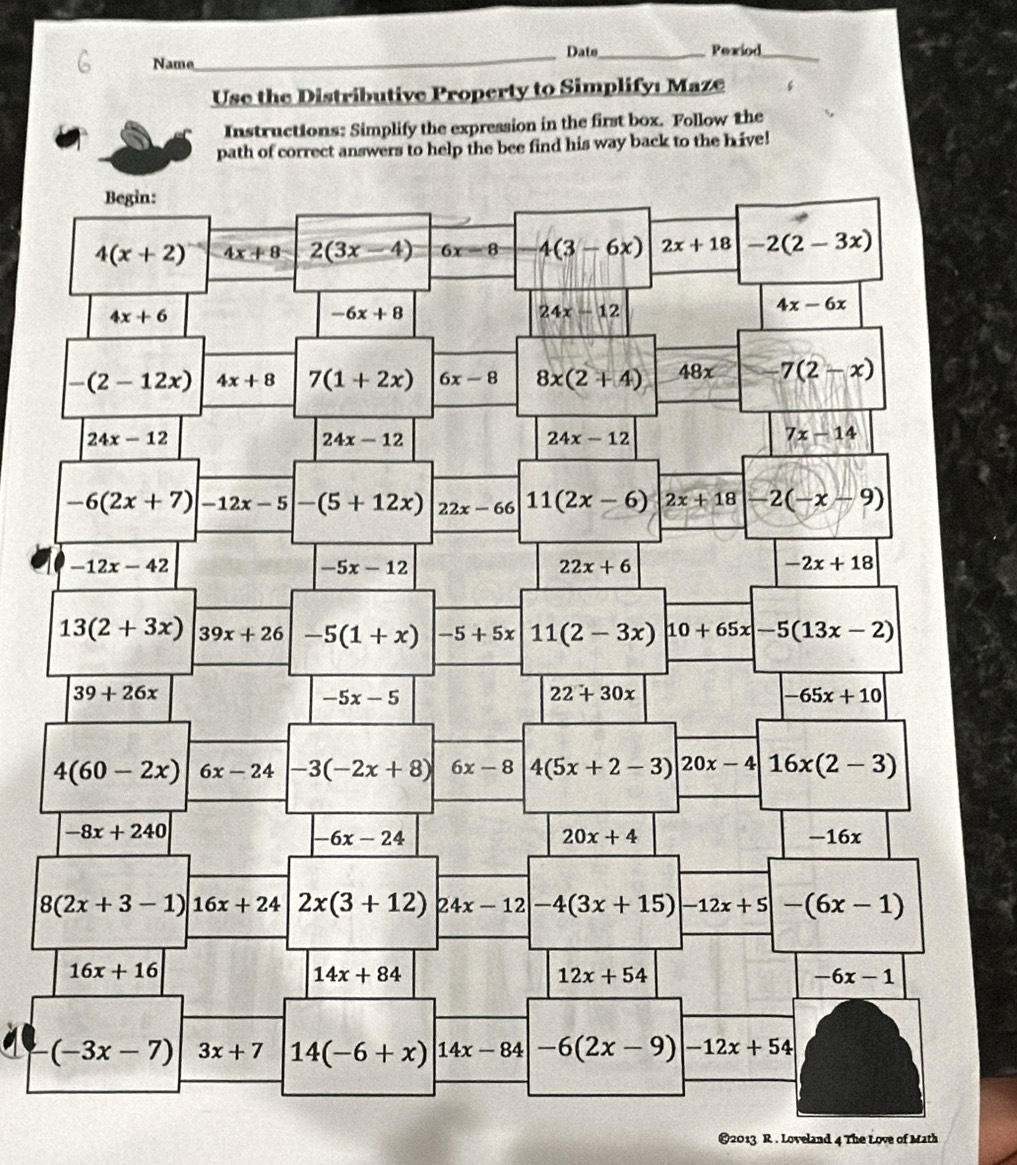 Date_ Pexiod_
Name
Use the Distributive Property to Simplifyé Maze
Instructions: Simplify the expression in the first box. Follow the
path of correct answers to help the bee find his way back to the hive!
€2013 R . Loveland 4 The Love of Math