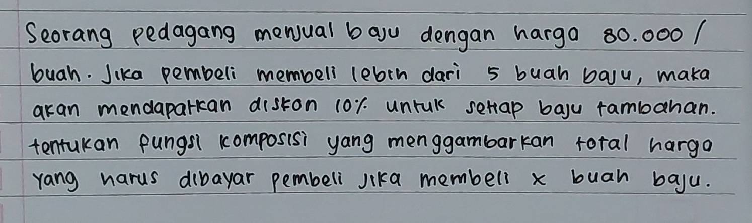 Seorang pedagang mewual bau dengan harga 80. 000 / 
buah. Jika pembeli membell lebrn dari 5 buah baju, maka 
akan mendaparkcan diskon 10r. unruk setap bayu rambahan. 
tentukan pungs1 composisi yang menggambarkan roral hargo 
yang harus dibayar pembeli lika membell x buah baju.